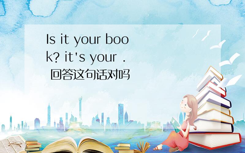 Is it your book? it's your . 回答这句话对吗