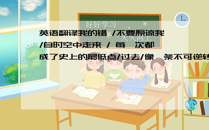 英语翻译我的错 /不要原谅我/自时空中走来 / 每一次都成了史上的最低点/过去/像一条不可逆转的抛物线/一直在下滑/下滑/下滑/下滑中走过/我明白/一切都是自找的/这是我的错/我的错/不要