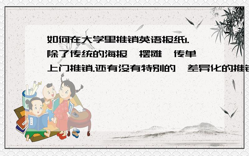 如何在大学里推销英语报纸1.除了传统的海报,摆摊,传单,上门推销.还有没有特别的,差异化的推销方式.2.现代社会信任感下降,如何避免被人看做推销骗子.