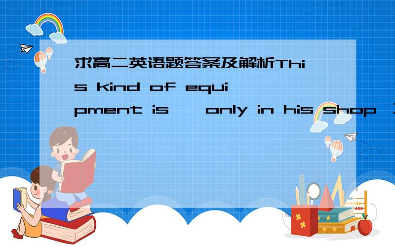 求高二英语题答案及解析This kind of equipment is——only in his shop ；in other words,he has control of the market to some degree.A.useful B.ready C.available D.convenient