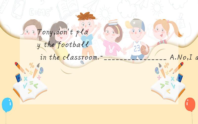 Tony,don't play the football in the classroom.-________________ A.No,I don't B.Sorry,I won'tC.Why not?D.Yes,I won't