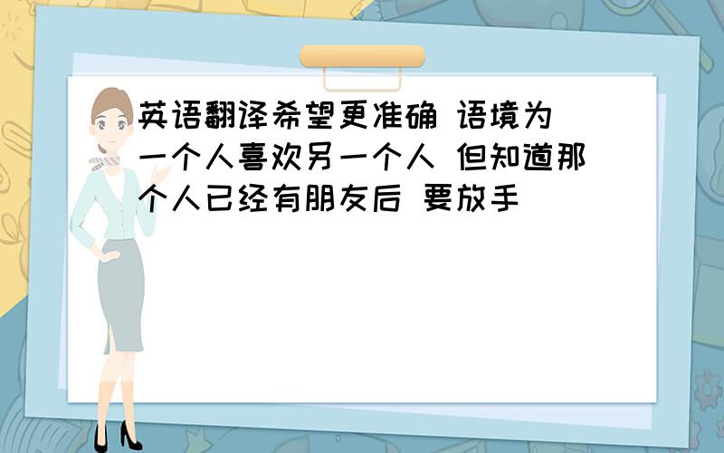 英语翻译希望更准确 语境为 一个人喜欢另一个人 但知道那个人已经有朋友后 要放手