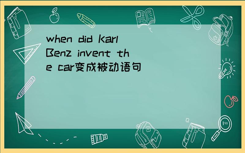 when did Karl Benz invent the car变成被动语句