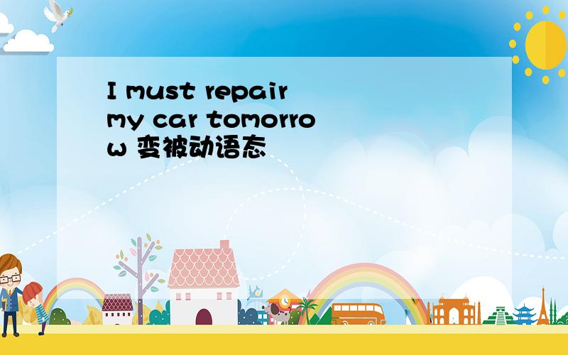 I must repair my car tomorrow 变被动语态