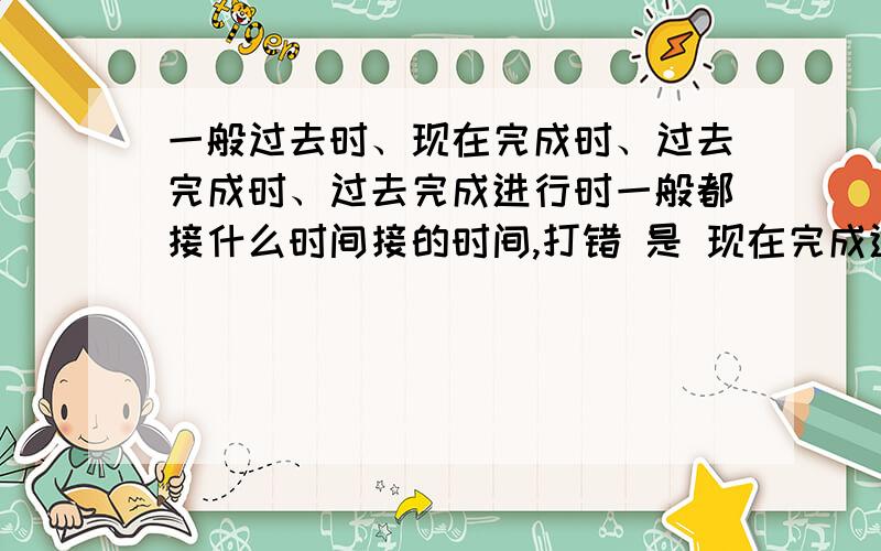 一般过去时、现在完成时、过去完成时、过去完成进行时一般都接什么时间接的时间,打错 是 现在完成进行时