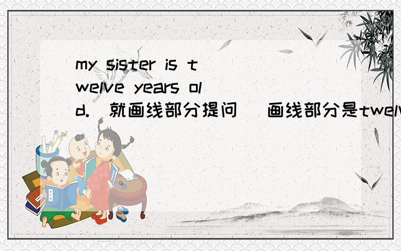 my sister is twelve years old.(就画线部分提问） 画线部分是twelve years old