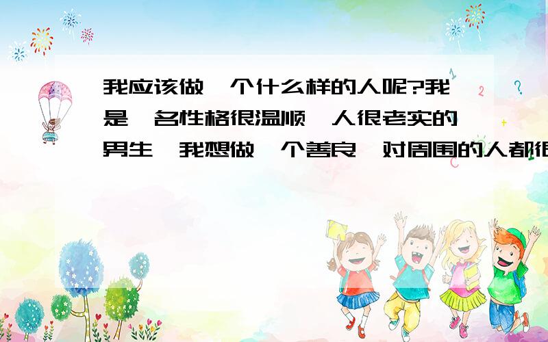 我应该做一个什么样的人呢?我是一名性格很温顺、人很老实的男生,我想做一个善良、对周围的人都很友好的人!这样就会拥有很多朋友和很好的人缘.但有人却跟我说在现在这个社会人善被人