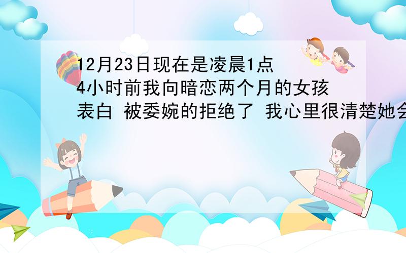 12月23日现在是凌晨1点 4小时前我向暗恋两个月的女孩表白 被委婉的拒绝了 我心里很清楚她会拒绝 事前我给他做过一些暗示 她有意的在逃避 看得出来她并不喜欢我 可我还厚着脸皮向她开口