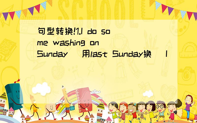 句型转换!1.I do some washing on Sunday (用last Sunday换） I____some washing ____ Sunday句型转换!1.I do some washing on Sunday (用last Sunday换）I____some washing ____ Sunday 2.I went to the aquarium last weekend （改为一般疑问句