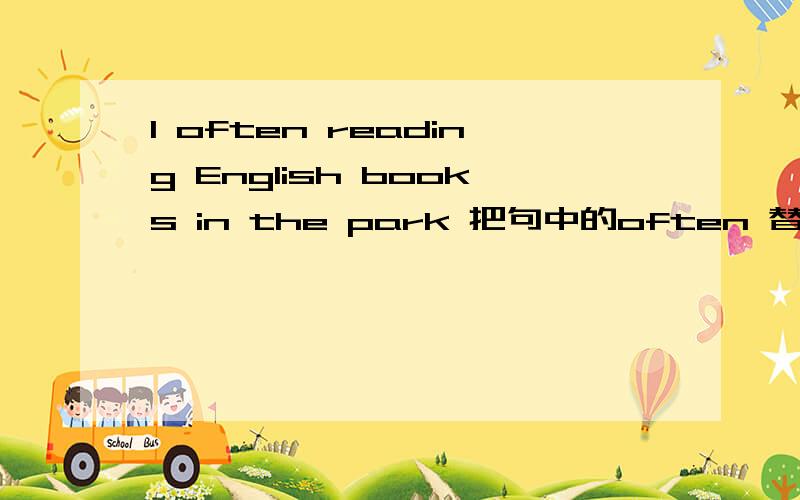 I often reading English books in the park 把句中的often 替换成now把often去掉,并且把now加上（随便加哪）让语句通顺,并且意思相同