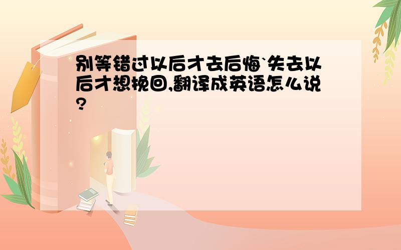 别等错过以后才去后悔`失去以后才想挽回,翻译成英语怎么说?