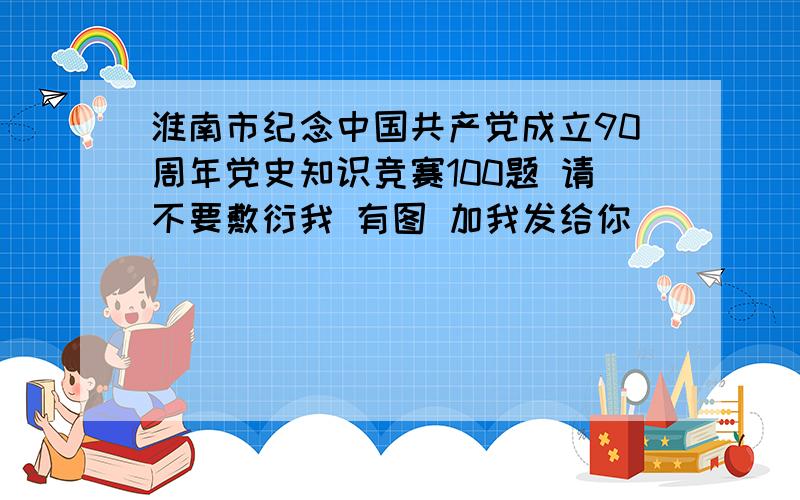 淮南市纪念中国共产党成立90周年党史知识竞赛100题 请不要敷衍我 有图 加我发给你