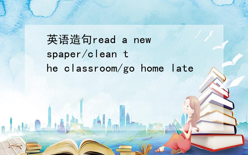 英语造句read a newspaper/clean the classroom/go home late