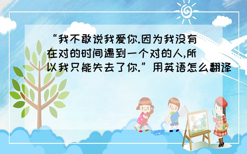 “我不敢说我爱你.因为我没有在对的时间遇到一个对的人,所以我只能失去了你.”用英语怎么翻译