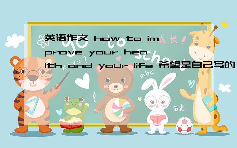 英语作文 how to improve your health and your life 希望是自己写的,有点水平,不要百度到的