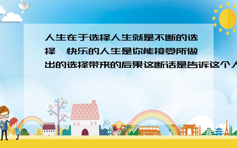 人生在于选择人生就是不断的选择,快乐的人生是你能接受所做出的选择带来的后果这断话是告诉这个人什么呢?