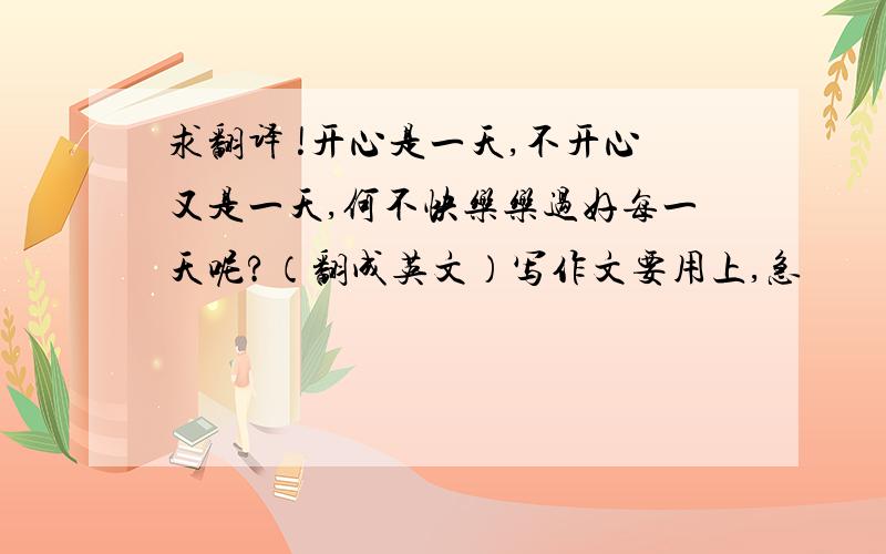 求翻译 !开心是一天,不开心又是一天,何不快乐乐过好每一天呢?（翻成英文）写作文要用上,急