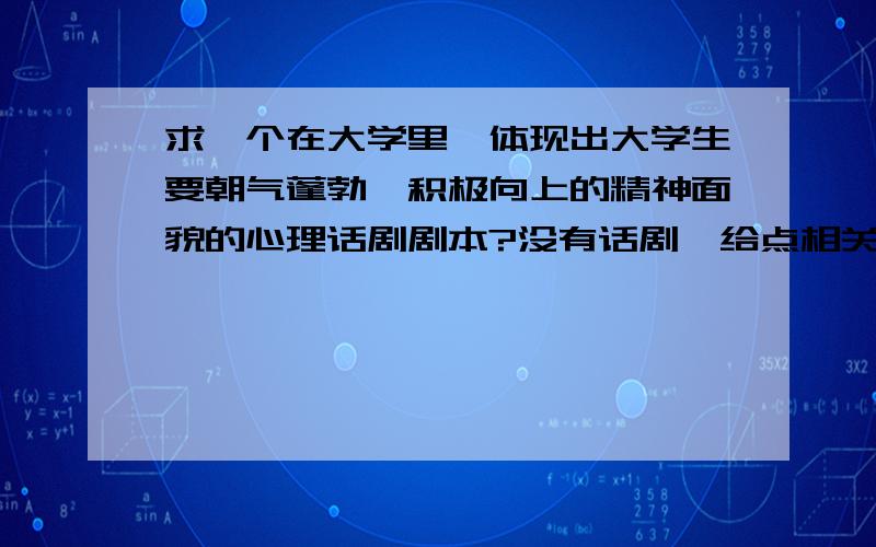 求一个在大学里,体现出大学生要朝气蓬勃,积极向上的精神面貌的心理话剧剧本?没有话剧,给点相关建议也非常感谢!