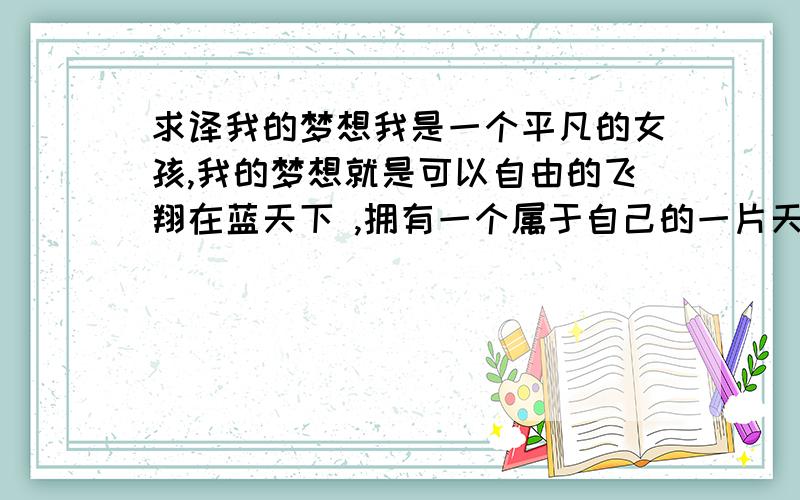 求译我的梦想我是一个平凡的女孩,我的梦想就是可以自由的飞翔在蓝天下 ,拥有一个属于自己的一片天空.给我随便加几句关于梦想的话更好,