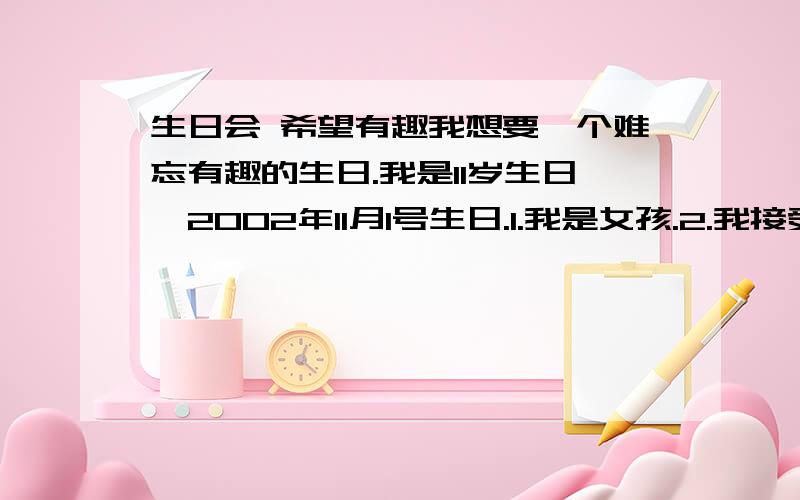 生日会 希望有趣我想要一个难忘有趣的生日.我是11岁生日,2002年11月1号生日.1.我是女孩.2.我接受户外生日.3.不要花太多钱.4.大概请4-5个好友.5.说明场景布置,（家里是新装修的,是复式楼.）6.