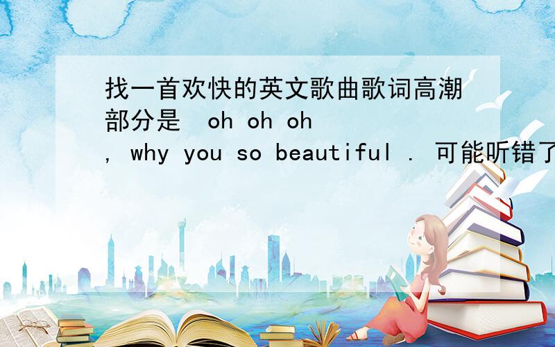 找一首欢快的英文歌曲歌词高潮部分是  oh oh oh , why you so beautiful . 可能听错了,反正大致是这样