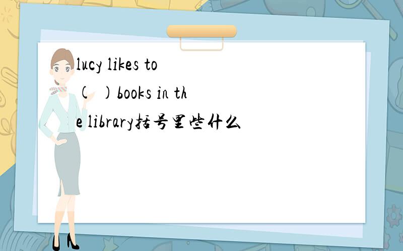 lucy likes to ( )books in the library括号里些什么