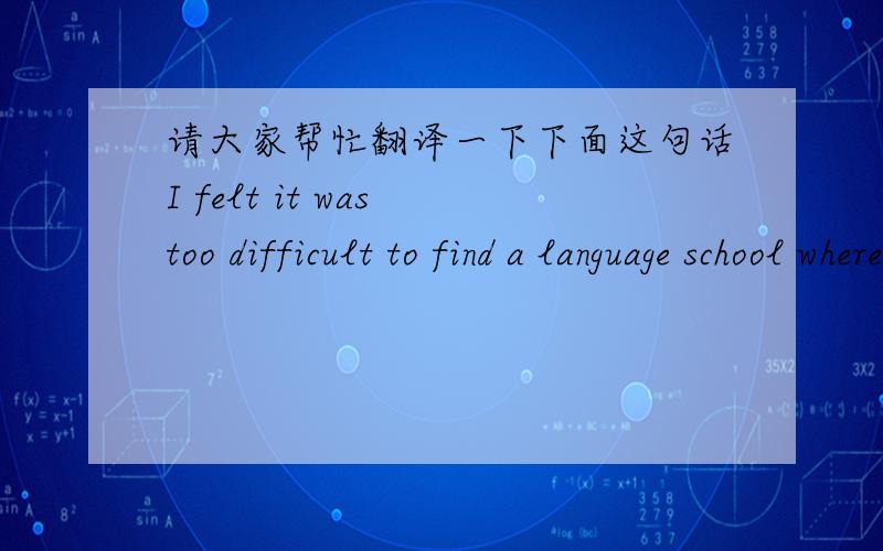 请大家帮忙翻译一下下面这句话I felt it was too difficult to find a language school where I could study English as well as I wanted.