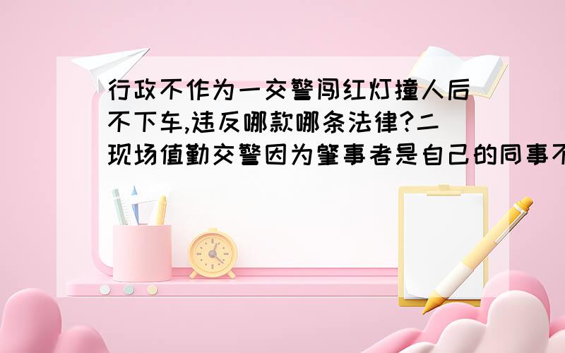 行政不作为一交警闯红灯撞人后不下车,违反哪款哪条法律?二现场值勤交警因为肇事者是自己的同事不做任何事故处理就把其放行,违反哪款哪条纪律、法规?三：肇事者所属交警队包庇肇事者