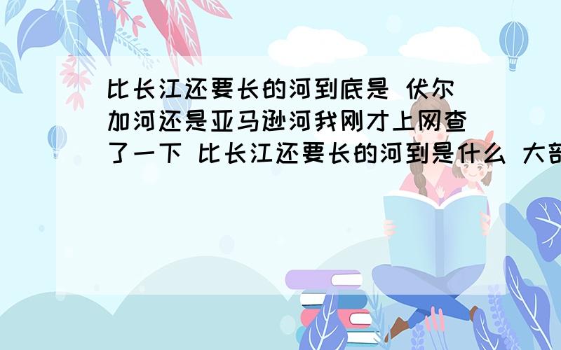 比长江还要长的河到底是 伏尔加河还是亚马逊河我刚才上网查了一下 比长江还要长的河到是什么 大部份是亚马逊河但也有相当一部份说是伏尔加河这是怎么回事?