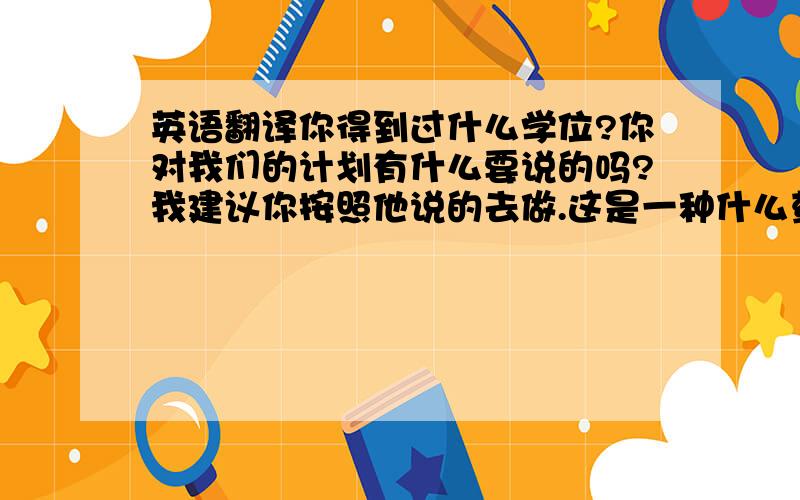 英语翻译你得到过什么学位?你对我们的计划有什么要说的吗?我建议你按照他说的去做.这是一种什么药呢?你知道今天上演什么?