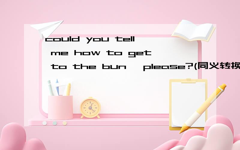 could you tell me how to get to the bun, please?(同义转换）