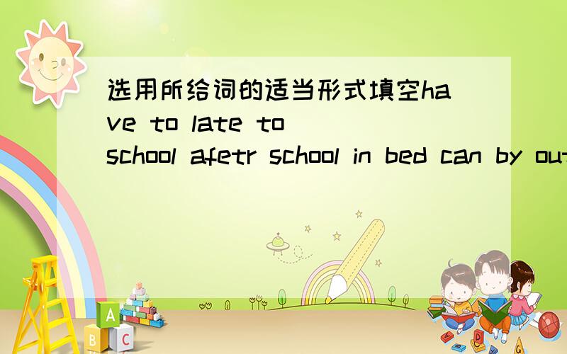 选用所给词的适当形式填空have to late to school afetr school in bed can by outside don't1.——( ) we play games here?——NO,please ( ).2.——When do you do sports?——We do sports ( ).3.——Where is Kate?——Look@ She is drawin