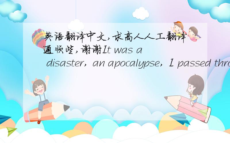 英语翻译中文,求高人人工翻译通顺些,谢谢It was a disaster, an apocalypse, I passed through its center,Your lips were a feast, I committed suicide kissing them,To your lack of time and fake truths,I came willingly,I looked at myself, s