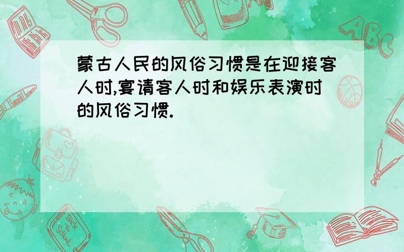 蒙古人民的风俗习惯是在迎接客人时,宴请客人时和娱乐表演时的风俗习惯.