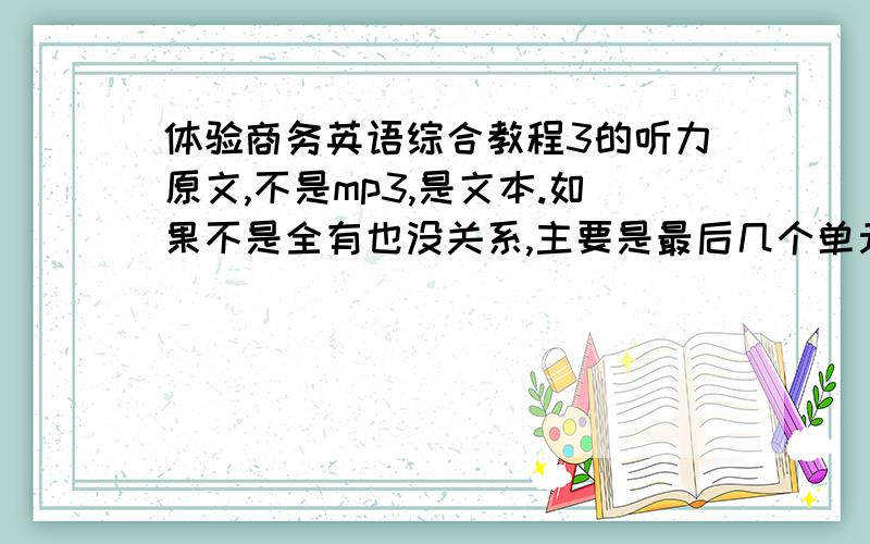 体验商务英语综合教程3的听力原文,不是mp3,是文本.如果不是全有也没关系,主要是最后几个单元的,听力题目有答案也好,发我邮箱sunshinerhy@163.com  谢谢啦!如果真有的话会加分,最高加到100.