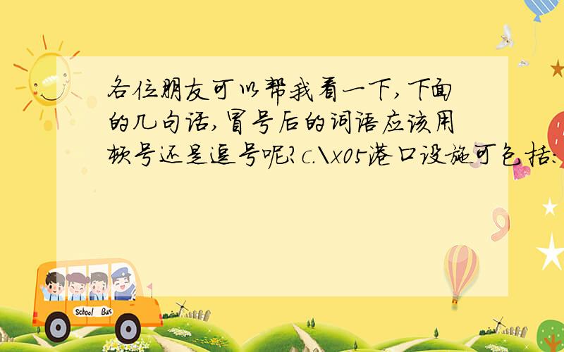 各位朋友可以帮我看一下,下面的几句话,冒号后的词语应该用顿号还是逗号呢?c.\x05港口设施可包括：船坞,港口,码头,桥梁,驳船,车站,修理厂,堆坊,仓库和装卸机器；d.\x05交通和通讯设备可包