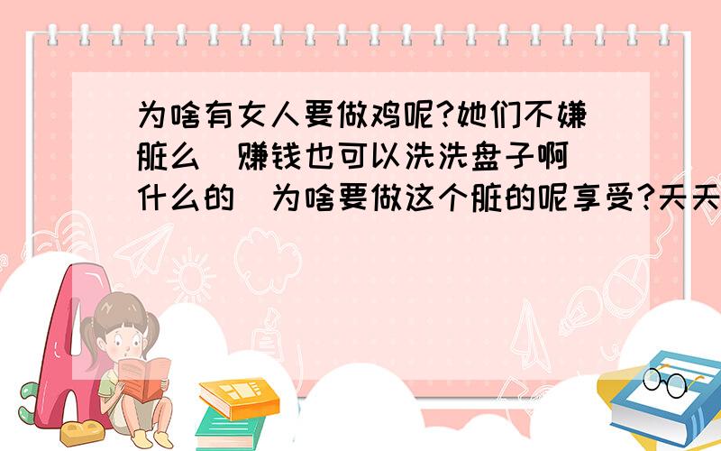 为啥有女人要做鸡呢?她们不嫌脏么  赚钱也可以洗洗盘子啊什么的  为啥要做这个脏的呢享受?天天什么人都有 不刷牙不洗脸的 哎哟 不说了 想着就恶心