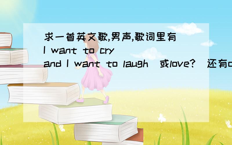 求一首英文歌,男声,歌词里有I want to cry and I want to laugh(或love?)还有oh my tear XXXX、I want to kiss you什么的,挺伤感的