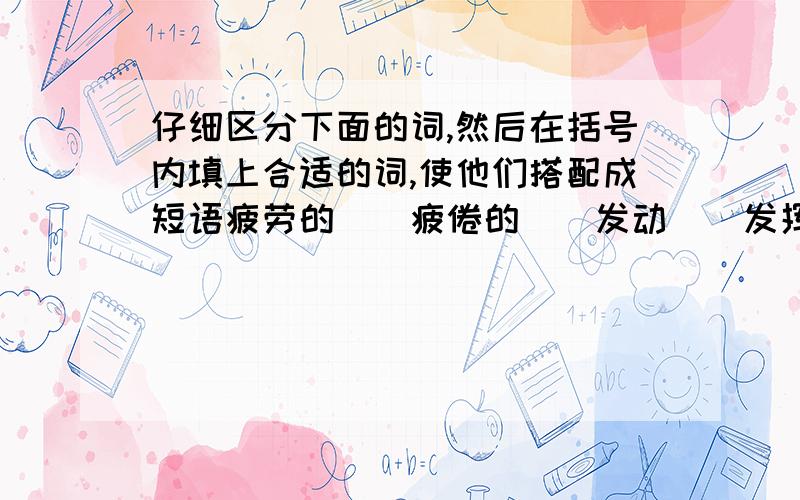 仔细区分下面的词,然后在括号内填上合适的词,使他们搭配成短语疲劳的（）疲倦的（）发动（）发挥()发表()发现()恬静的()安静的()举办()举行()举止()举动()磨炼()锻炼()纠正()端正()改正()订