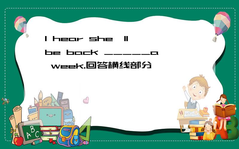 I hear she'll be back _____a week.回答横线部分