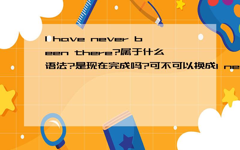 I have never been there?属于什么语法?是现在完成吗?可不可以换成I never go there.为什么不可以？ 意思不都一样吗？