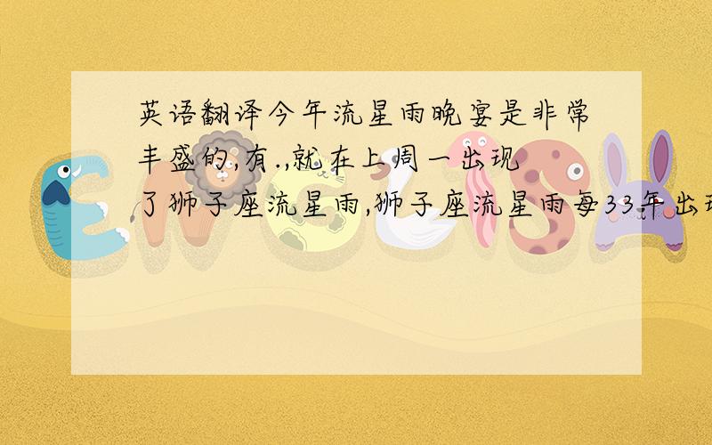 英语翻译今年流星雨晚宴是非常丰盛的,有.,就在上周一出现了狮子座流星雨,狮子座流星雨每33年出现一次流量高峰,峰期每小时流量可达上百颗,如果不是峰期,也可看见一些零星的流星划过天