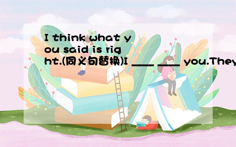 I think what you said is right.(同义句替换)I ____ ____ you.They weigh (about 1000 pounds）.（对括号内部分提问）____ ____ do they weigh?