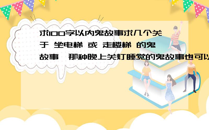 求100字以内鬼故事求几个关于 坐电梯 或 走楼梯 的鬼故事,那种晚上关灯睡觉的鬼故事也可以,其他的也行,用来发短信吓人的,不要超过100字