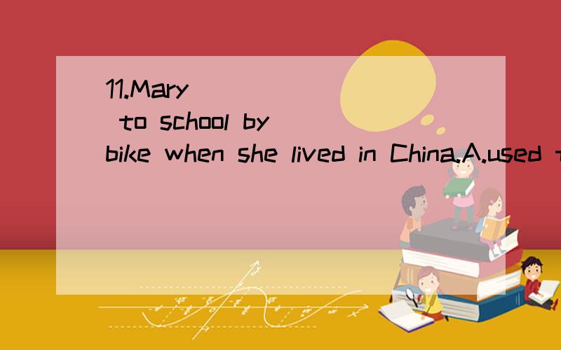 11.Mary ______ to school by bike when she lived in China.A.used to go B.was used to goC.was used going