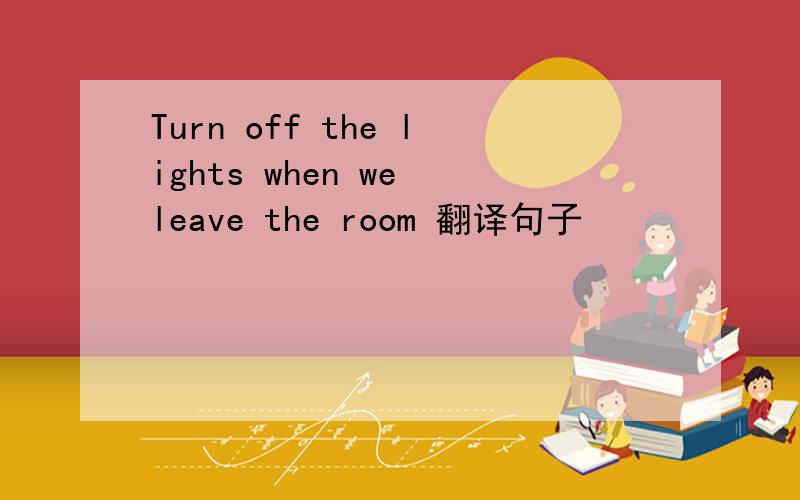 Turn off the lights when we leave the room 翻译句子