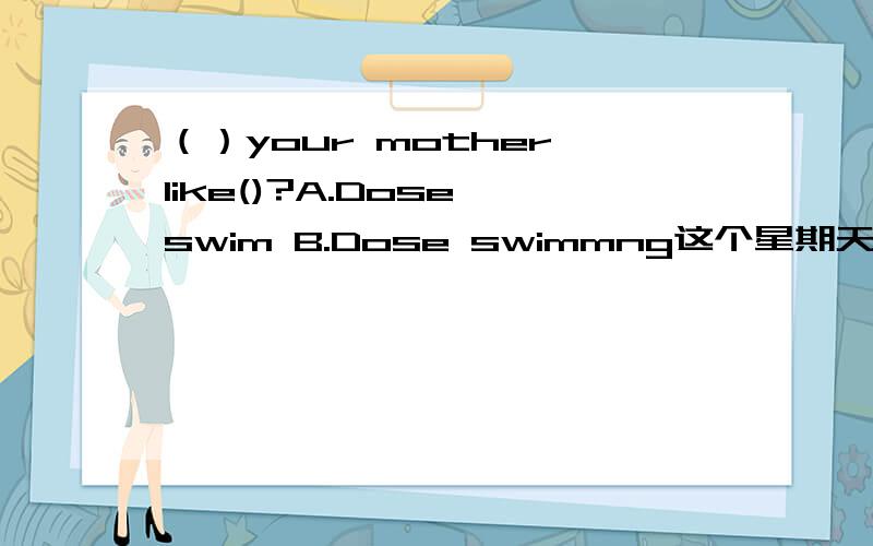 （）your mother like()?A.Dose,swim B.Dose swimmng这个星期天选答案，就是今天~机不可失失不再来！