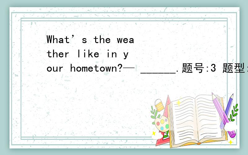 What’s the weather like in your hometown?— ______.题号:3 题型:单选题（请在以下几个选项中选择唯一正确答案） 本题分数:3内容:What’s the weather like in your hometown?— _______.选项:a、It’s a nice placeb、I l