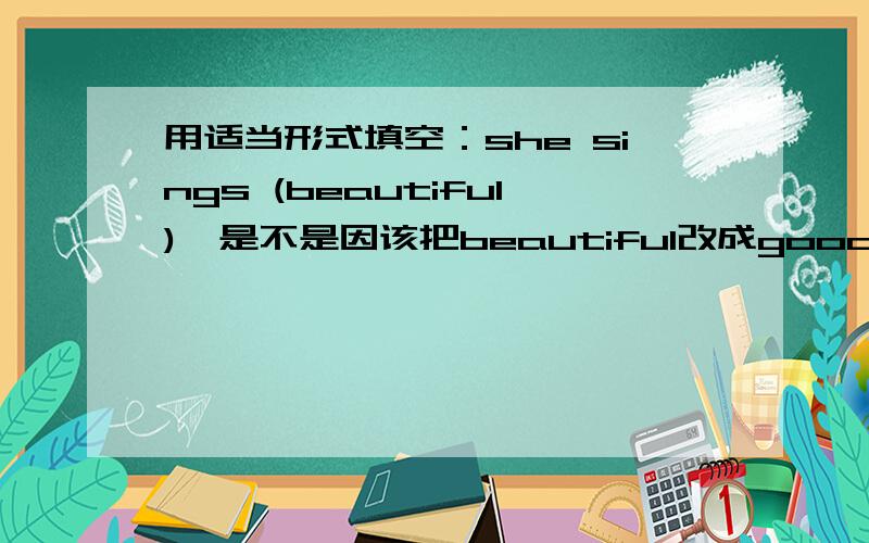 用适当形式填空：she sings (beautiful),是不是因该把beautiful改成good?急