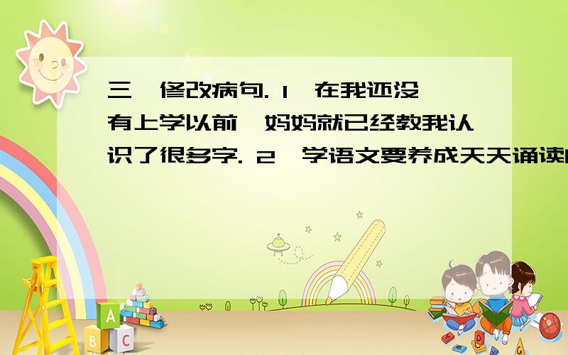 三、修改病句. 1、在我还没有上学以前,妈妈就已经教我认识了很多字. 2、学语文要养成天天诵读的三、修改病句.1、在我还没有上学以前,妈妈就已经教我认识了很多字.2、学语文要养成天天